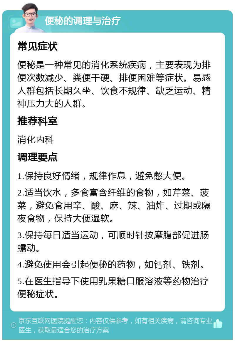 便秘的调理与治疗 常见症状 便秘是一种常见的消化系统疾病，主要表现为排便次数减少、粪便干硬、排便困难等症状。易感人群包括长期久坐、饮食不规律、缺乏运动、精神压力大的人群。 推荐科室 消化内科 调理要点 1.保持良好情绪，规律作息，避免憋大便。 2.适当饮水，多食富含纤维的食物，如芹菜、菠菜，避免食用辛、酸、麻、辣、油炸、过期或隔夜食物，保持大便湿软。 3.保持每日适当运动，可顺时针按摩腹部促进肠蠕动。 4.避免使用会引起便秘的药物，如钙剂、铁剂。 5.在医生指导下使用乳果糖口服溶液等药物治疗便秘症状。