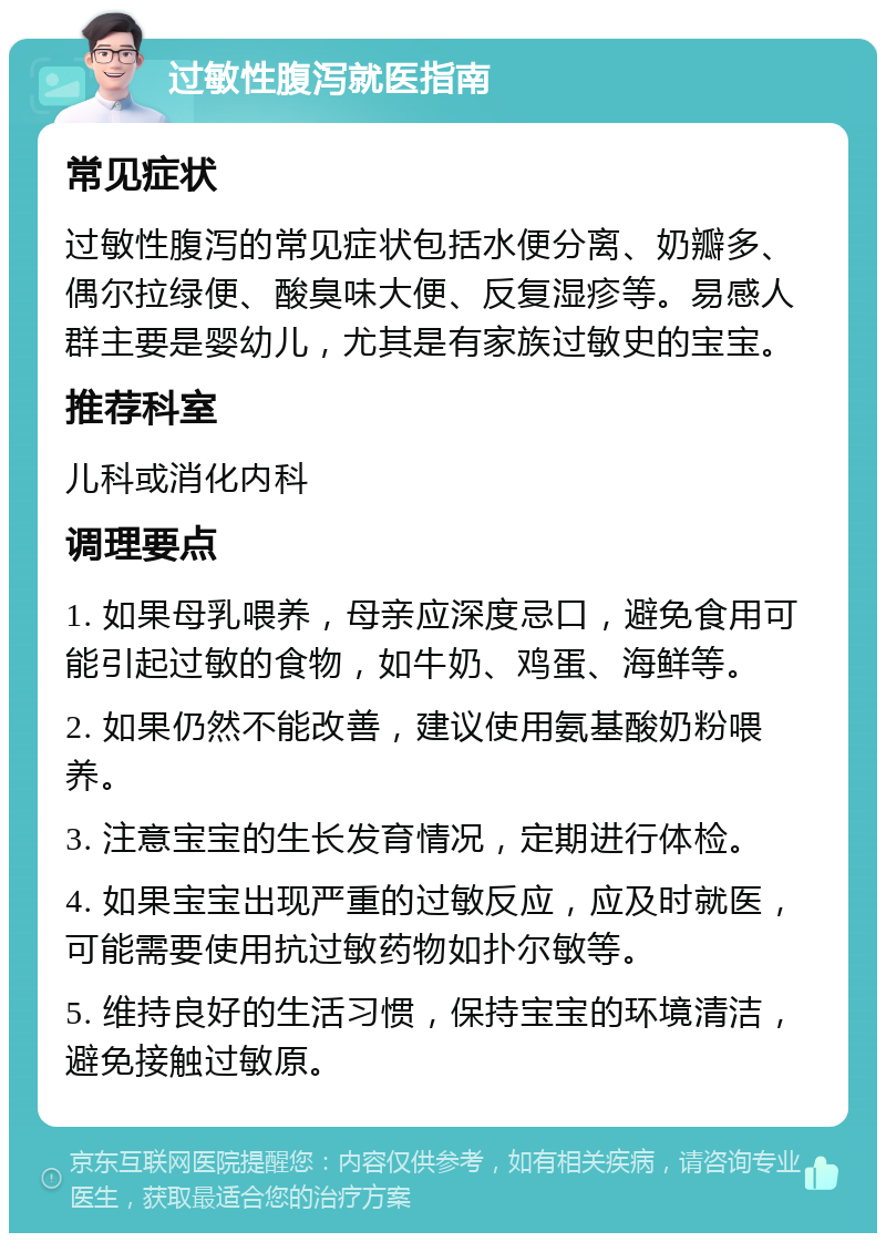 过敏性腹泻就医指南 常见症状 过敏性腹泻的常见症状包括水便分离、奶瓣多、偶尔拉绿便、酸臭味大便、反复湿疹等。易感人群主要是婴幼儿，尤其是有家族过敏史的宝宝。 推荐科室 儿科或消化内科 调理要点 1. 如果母乳喂养，母亲应深度忌口，避免食用可能引起过敏的食物，如牛奶、鸡蛋、海鲜等。 2. 如果仍然不能改善，建议使用氨基酸奶粉喂养。 3. 注意宝宝的生长发育情况，定期进行体检。 4. 如果宝宝出现严重的过敏反应，应及时就医，可能需要使用抗过敏药物如扑尔敏等。 5. 维持良好的生活习惯，保持宝宝的环境清洁，避免接触过敏原。