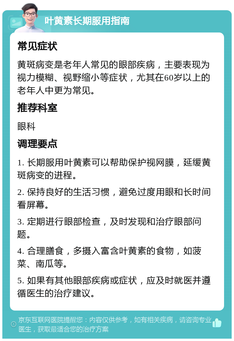 叶黄素长期服用指南 常见症状 黄斑病变是老年人常见的眼部疾病，主要表现为视力模糊、视野缩小等症状，尤其在60岁以上的老年人中更为常见。 推荐科室 眼科 调理要点 1. 长期服用叶黄素可以帮助保护视网膜，延缓黄斑病变的进程。 2. 保持良好的生活习惯，避免过度用眼和长时间看屏幕。 3. 定期进行眼部检查，及时发现和治疗眼部问题。 4. 合理膳食，多摄入富含叶黄素的食物，如菠菜、南瓜等。 5. 如果有其他眼部疾病或症状，应及时就医并遵循医生的治疗建议。