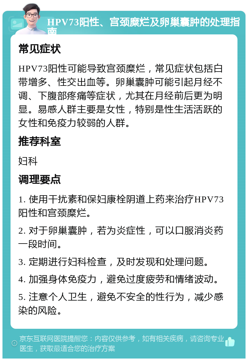 HPV73阳性、宫颈糜烂及卵巢囊肿的处理指南 常见症状 HPV73阳性可能导致宫颈糜烂，常见症状包括白带增多、性交出血等。卵巢囊肿可能引起月经不调、下腹部疼痛等症状，尤其在月经前后更为明显。易感人群主要是女性，特别是性生活活跃的女性和免疫力较弱的人群。 推荐科室 妇科 调理要点 1. 使用干扰素和保妇康栓阴道上药来治疗HPV73阳性和宫颈糜烂。 2. 对于卵巢囊肿，若为炎症性，可以口服消炎药一段时间。 3. 定期进行妇科检查，及时发现和处理问题。 4. 加强身体免疫力，避免过度疲劳和情绪波动。 5. 注意个人卫生，避免不安全的性行为，减少感染的风险。