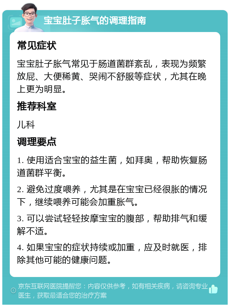 宝宝肚子胀气的调理指南 常见症状 宝宝肚子胀气常见于肠道菌群紊乱，表现为频繁放屁、大便稀黄、哭闹不舒服等症状，尤其在晚上更为明显。 推荐科室 儿科 调理要点 1. 使用适合宝宝的益生菌，如拜奥，帮助恢复肠道菌群平衡。 2. 避免过度喂养，尤其是在宝宝已经很胀的情况下，继续喂养可能会加重胀气。 3. 可以尝试轻轻按摩宝宝的腹部，帮助排气和缓解不适。 4. 如果宝宝的症状持续或加重，应及时就医，排除其他可能的健康问题。