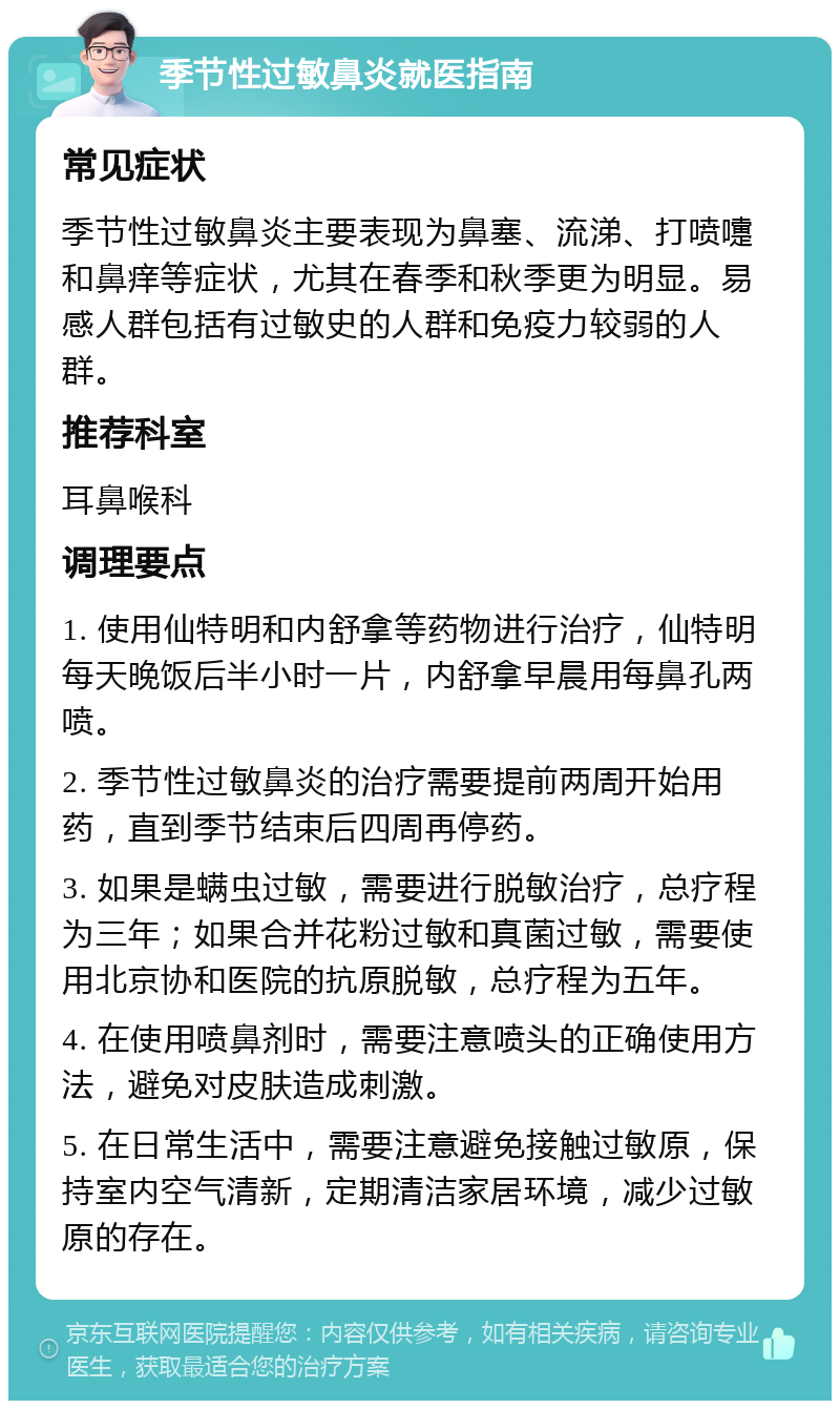 季节性过敏鼻炎就医指南 常见症状 季节性过敏鼻炎主要表现为鼻塞、流涕、打喷嚏和鼻痒等症状，尤其在春季和秋季更为明显。易感人群包括有过敏史的人群和免疫力较弱的人群。 推荐科室 耳鼻喉科 调理要点 1. 使用仙特明和内舒拿等药物进行治疗，仙特明每天晚饭后半小时一片，内舒拿早晨用每鼻孔两喷。 2. 季节性过敏鼻炎的治疗需要提前两周开始用药，直到季节结束后四周再停药。 3. 如果是螨虫过敏，需要进行脱敏治疗，总疗程为三年；如果合并花粉过敏和真菌过敏，需要使用北京协和医院的抗原脱敏，总疗程为五年。 4. 在使用喷鼻剂时，需要注意喷头的正确使用方法，避免对皮肤造成刺激。 5. 在日常生活中，需要注意避免接触过敏原，保持室内空气清新，定期清洁家居环境，减少过敏原的存在。