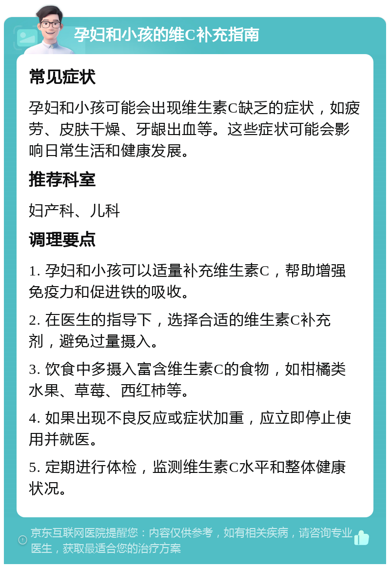 孕妇和小孩的维C补充指南 常见症状 孕妇和小孩可能会出现维生素C缺乏的症状，如疲劳、皮肤干燥、牙龈出血等。这些症状可能会影响日常生活和健康发展。 推荐科室 妇产科、儿科 调理要点 1. 孕妇和小孩可以适量补充维生素C，帮助增强免疫力和促进铁的吸收。 2. 在医生的指导下，选择合适的维生素C补充剂，避免过量摄入。 3. 饮食中多摄入富含维生素C的食物，如柑橘类水果、草莓、西红柿等。 4. 如果出现不良反应或症状加重，应立即停止使用并就医。 5. 定期进行体检，监测维生素C水平和整体健康状况。