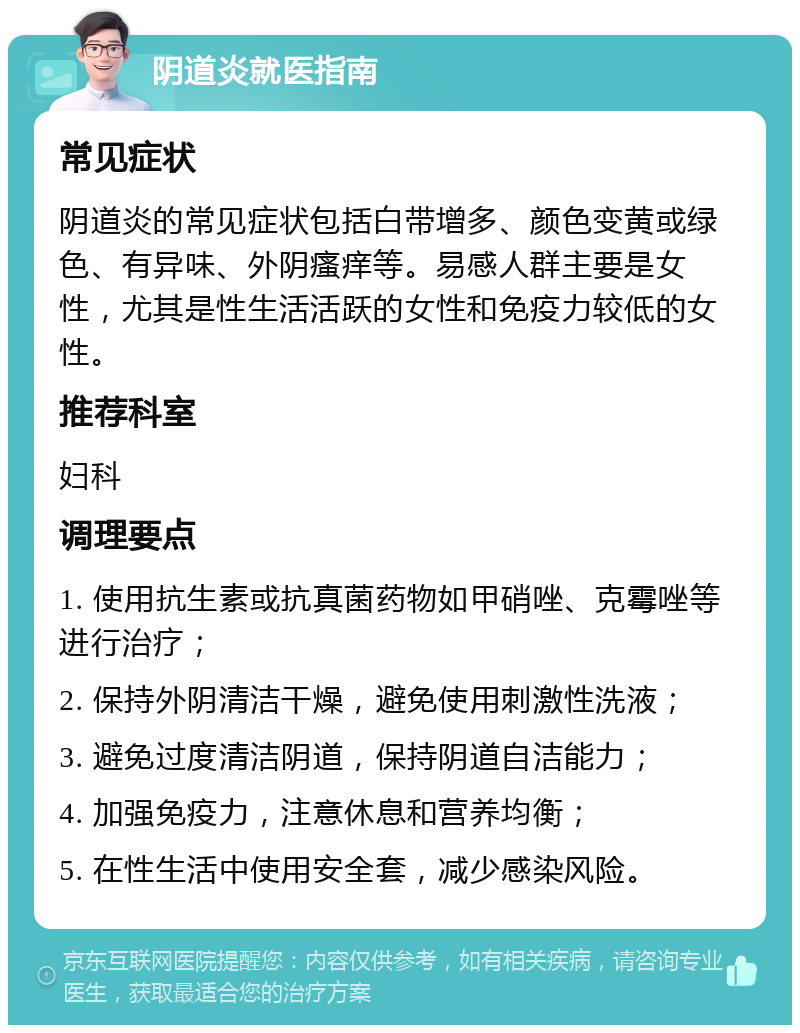 阴道炎就医指南 常见症状 阴道炎的常见症状包括白带增多、颜色变黄或绿色、有异味、外阴瘙痒等。易感人群主要是女性，尤其是性生活活跃的女性和免疫力较低的女性。 推荐科室 妇科 调理要点 1. 使用抗生素或抗真菌药物如甲硝唑、克霉唑等进行治疗； 2. 保持外阴清洁干燥，避免使用刺激性洗液； 3. 避免过度清洁阴道，保持阴道自洁能力； 4. 加强免疫力，注意休息和营养均衡； 5. 在性生活中使用安全套，减少感染风险。