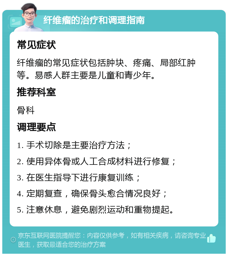 纤维瘤的治疗和调理指南 常见症状 纤维瘤的常见症状包括肿块、疼痛、局部红肿等。易感人群主要是儿童和青少年。 推荐科室 骨科 调理要点 1. 手术切除是主要治疗方法； 2. 使用异体骨或人工合成材料进行修复； 3. 在医生指导下进行康复训练； 4. 定期复查，确保骨头愈合情况良好； 5. 注意休息，避免剧烈运动和重物提起。