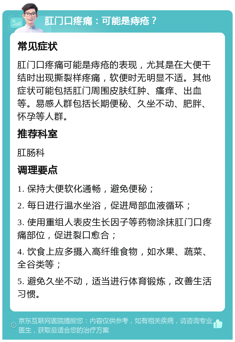 肛门口疼痛：可能是痔疮？ 常见症状 肛门口疼痛可能是痔疮的表现，尤其是在大便干结时出现撕裂样疼痛，软便时无明显不适。其他症状可能包括肛门周围皮肤红肿、瘙痒、出血等。易感人群包括长期便秘、久坐不动、肥胖、怀孕等人群。 推荐科室 肛肠科 调理要点 1. 保持大便软化通畅，避免便秘； 2. 每日进行温水坐浴，促进局部血液循环； 3. 使用重组人表皮生长因子等药物涂抹肛门口疼痛部位，促进裂口愈合； 4. 饮食上应多摄入高纤维食物，如水果、蔬菜、全谷类等； 5. 避免久坐不动，适当进行体育锻炼，改善生活习惯。