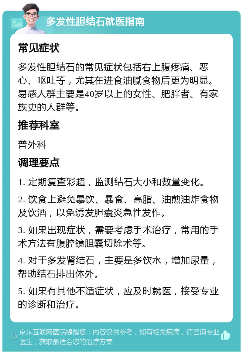 多发性胆结石就医指南 常见症状 多发性胆结石的常见症状包括右上腹疼痛、恶心、呕吐等，尤其在进食油腻食物后更为明显。易感人群主要是40岁以上的女性、肥胖者、有家族史的人群等。 推荐科室 普外科 调理要点 1. 定期复查彩超，监测结石大小和数量变化。 2. 饮食上避免暴饮、暴食、高脂、油煎油炸食物及饮酒，以免诱发胆囊炎急性发作。 3. 如果出现症状，需要考虑手术治疗，常用的手术方法有腹腔镜胆囊切除术等。 4. 对于多发肾结石，主要是多饮水，增加尿量，帮助结石排出体外。 5. 如果有其他不适症状，应及时就医，接受专业的诊断和治疗。