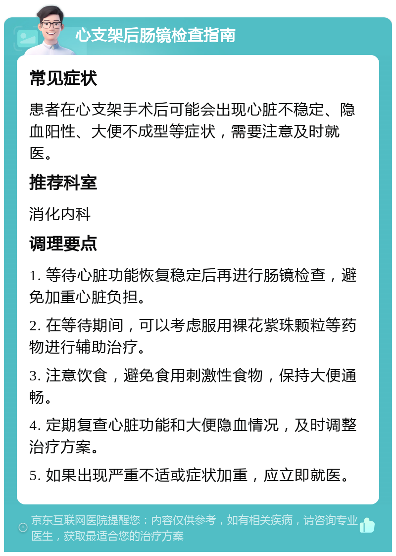 心支架后肠镜检查指南 常见症状 患者在心支架手术后可能会出现心脏不稳定、隐血阳性、大便不成型等症状，需要注意及时就医。 推荐科室 消化内科 调理要点 1. 等待心脏功能恢复稳定后再进行肠镜检查，避免加重心脏负担。 2. 在等待期间，可以考虑服用裸花紫珠颗粒等药物进行辅助治疗。 3. 注意饮食，避免食用刺激性食物，保持大便通畅。 4. 定期复查心脏功能和大便隐血情况，及时调整治疗方案。 5. 如果出现严重不适或症状加重，应立即就医。