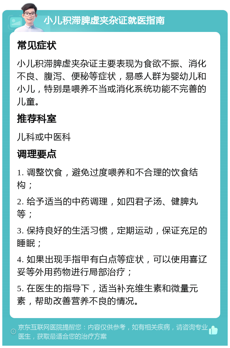 小儿积滞脾虚夹杂证就医指南 常见症状 小儿积滞脾虚夹杂证主要表现为食欲不振、消化不良、腹泻、便秘等症状，易感人群为婴幼儿和小儿，特别是喂养不当或消化系统功能不完善的儿童。 推荐科室 儿科或中医科 调理要点 1. 调整饮食，避免过度喂养和不合理的饮食结构； 2. 给予适当的中药调理，如四君子汤、健脾丸等； 3. 保持良好的生活习惯，定期运动，保证充足的睡眠； 4. 如果出现手指甲有白点等症状，可以使用喜辽妥等外用药物进行局部治疗； 5. 在医生的指导下，适当补充维生素和微量元素，帮助改善营养不良的情况。