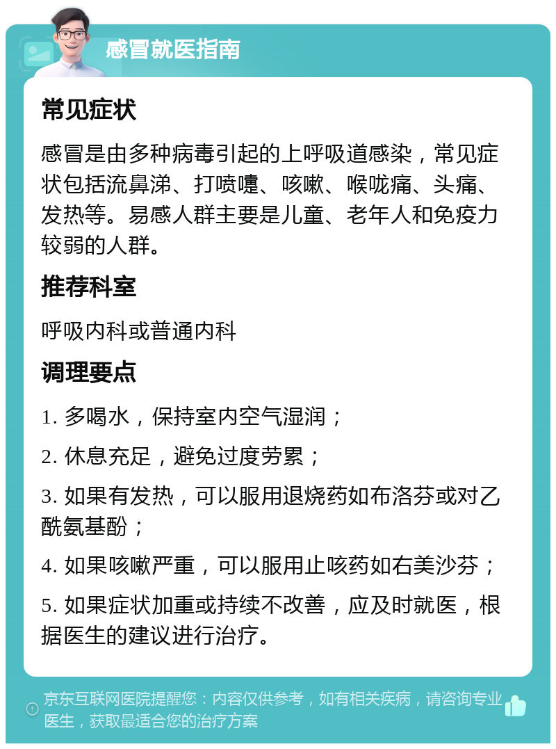 感冒就医指南 常见症状 感冒是由多种病毒引起的上呼吸道感染，常见症状包括流鼻涕、打喷嚏、咳嗽、喉咙痛、头痛、发热等。易感人群主要是儿童、老年人和免疫力较弱的人群。 推荐科室 呼吸内科或普通内科 调理要点 1. 多喝水，保持室内空气湿润； 2. 休息充足，避免过度劳累； 3. 如果有发热，可以服用退烧药如布洛芬或对乙酰氨基酚； 4. 如果咳嗽严重，可以服用止咳药如右美沙芬； 5. 如果症状加重或持续不改善，应及时就医，根据医生的建议进行治疗。