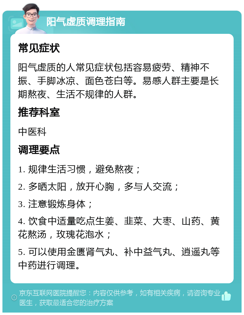 阳气虚质调理指南 常见症状 阳气虚质的人常见症状包括容易疲劳、精神不振、手脚冰凉、面色苍白等。易感人群主要是长期熬夜、生活不规律的人群。 推荐科室 中医科 调理要点 1. 规律生活习惯，避免熬夜； 2. 多晒太阳，放开心胸，多与人交流； 3. 注意锻炼身体； 4. 饮食中适量吃点生姜、韭菜、大枣、山药、黄花熬汤，玫瑰花泡水； 5. 可以使用金匮肾气丸、补中益气丸、逍遥丸等中药进行调理。