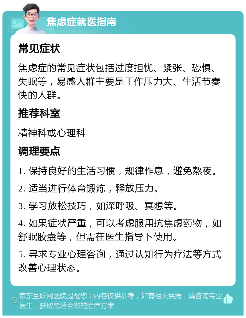 焦虑症就医指南 常见症状 焦虑症的常见症状包括过度担忧、紧张、恐惧、失眠等，易感人群主要是工作压力大、生活节奏快的人群。 推荐科室 精神科或心理科 调理要点 1. 保持良好的生活习惯，规律作息，避免熬夜。 2. 适当进行体育锻炼，释放压力。 3. 学习放松技巧，如深呼吸、冥想等。 4. 如果症状严重，可以考虑服用抗焦虑药物，如舒眠胶囊等，但需在医生指导下使用。 5. 寻求专业心理咨询，通过认知行为疗法等方式改善心理状态。