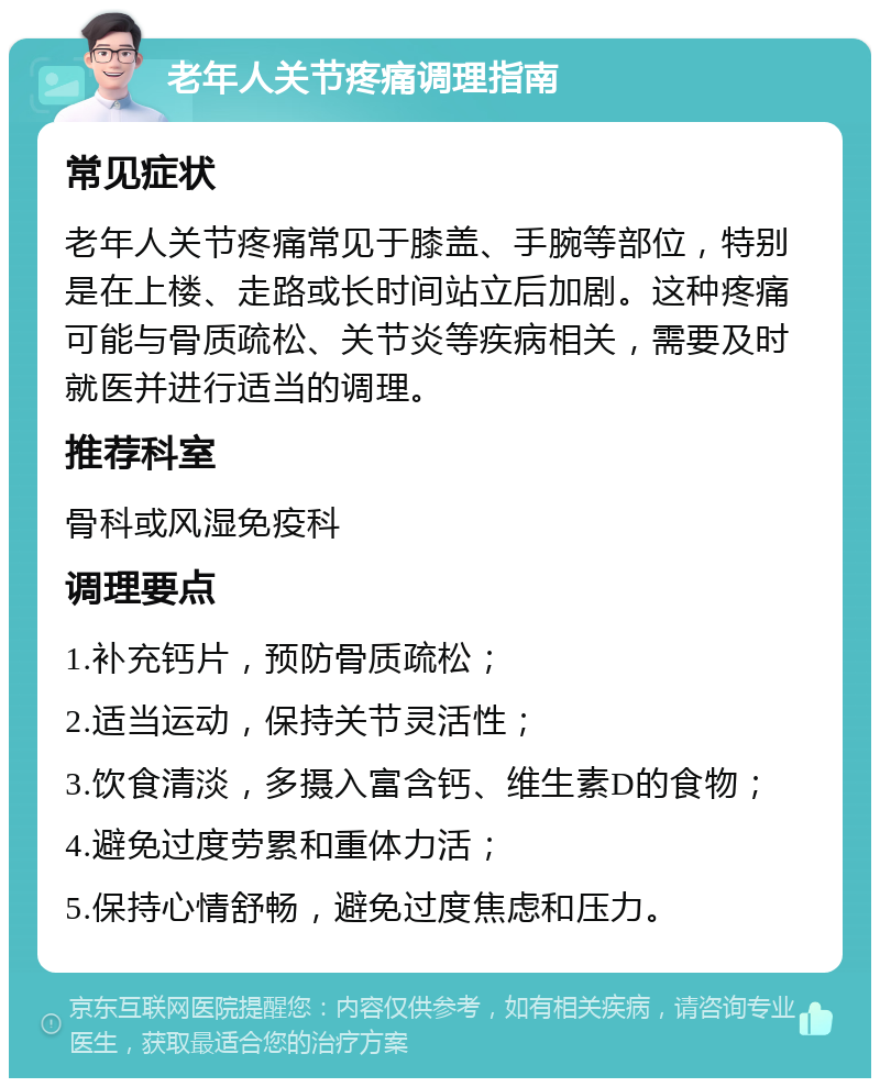 老年人关节疼痛调理指南 常见症状 老年人关节疼痛常见于膝盖、手腕等部位，特别是在上楼、走路或长时间站立后加剧。这种疼痛可能与骨质疏松、关节炎等疾病相关，需要及时就医并进行适当的调理。 推荐科室 骨科或风湿免疫科 调理要点 1.补充钙片，预防骨质疏松； 2.适当运动，保持关节灵活性； 3.饮食清淡，多摄入富含钙、维生素D的食物； 4.避免过度劳累和重体力活； 5.保持心情舒畅，避免过度焦虑和压力。