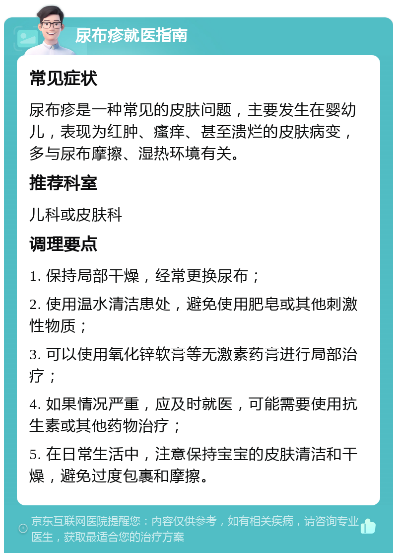 尿布疹就医指南 常见症状 尿布疹是一种常见的皮肤问题，主要发生在婴幼儿，表现为红肿、瘙痒、甚至溃烂的皮肤病变，多与尿布摩擦、湿热环境有关。 推荐科室 儿科或皮肤科 调理要点 1. 保持局部干燥，经常更换尿布； 2. 使用温水清洁患处，避免使用肥皂或其他刺激性物质； 3. 可以使用氧化锌软膏等无激素药膏进行局部治疗； 4. 如果情况严重，应及时就医，可能需要使用抗生素或其他药物治疗； 5. 在日常生活中，注意保持宝宝的皮肤清洁和干燥，避免过度包裹和摩擦。