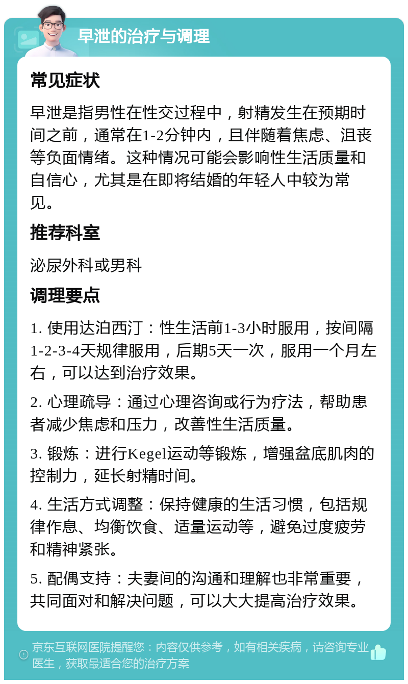 早泄的治疗与调理 常见症状 早泄是指男性在性交过程中，射精发生在预期时间之前，通常在1-2分钟内，且伴随着焦虑、沮丧等负面情绪。这种情况可能会影响性生活质量和自信心，尤其是在即将结婚的年轻人中较为常见。 推荐科室 泌尿外科或男科 调理要点 1. 使用达泊西汀：性生活前1-3小时服用，按间隔1-2-3-4天规律服用，后期5天一次，服用一个月左右，可以达到治疗效果。 2. 心理疏导：通过心理咨询或行为疗法，帮助患者减少焦虑和压力，改善性生活质量。 3. 锻炼：进行Kegel运动等锻炼，增强盆底肌肉的控制力，延长射精时间。 4. 生活方式调整：保持健康的生活习惯，包括规律作息、均衡饮食、适量运动等，避免过度疲劳和精神紧张。 5. 配偶支持：夫妻间的沟通和理解也非常重要，共同面对和解决问题，可以大大提高治疗效果。