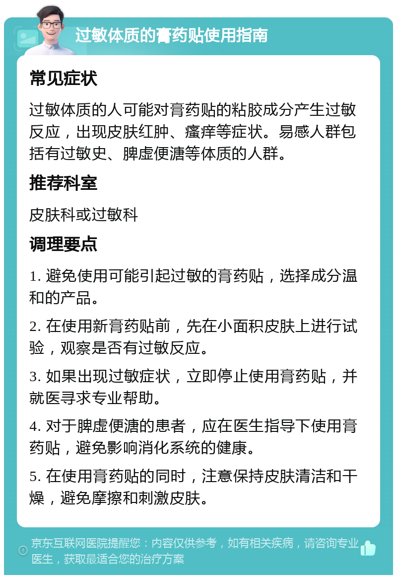 过敏体质的膏药贴使用指南 常见症状 过敏体质的人可能对膏药贴的粘胶成分产生过敏反应，出现皮肤红肿、瘙痒等症状。易感人群包括有过敏史、脾虚便溏等体质的人群。 推荐科室 皮肤科或过敏科 调理要点 1. 避免使用可能引起过敏的膏药贴，选择成分温和的产品。 2. 在使用新膏药贴前，先在小面积皮肤上进行试验，观察是否有过敏反应。 3. 如果出现过敏症状，立即停止使用膏药贴，并就医寻求专业帮助。 4. 对于脾虚便溏的患者，应在医生指导下使用膏药贴，避免影响消化系统的健康。 5. 在使用膏药贴的同时，注意保持皮肤清洁和干燥，避免摩擦和刺激皮肤。