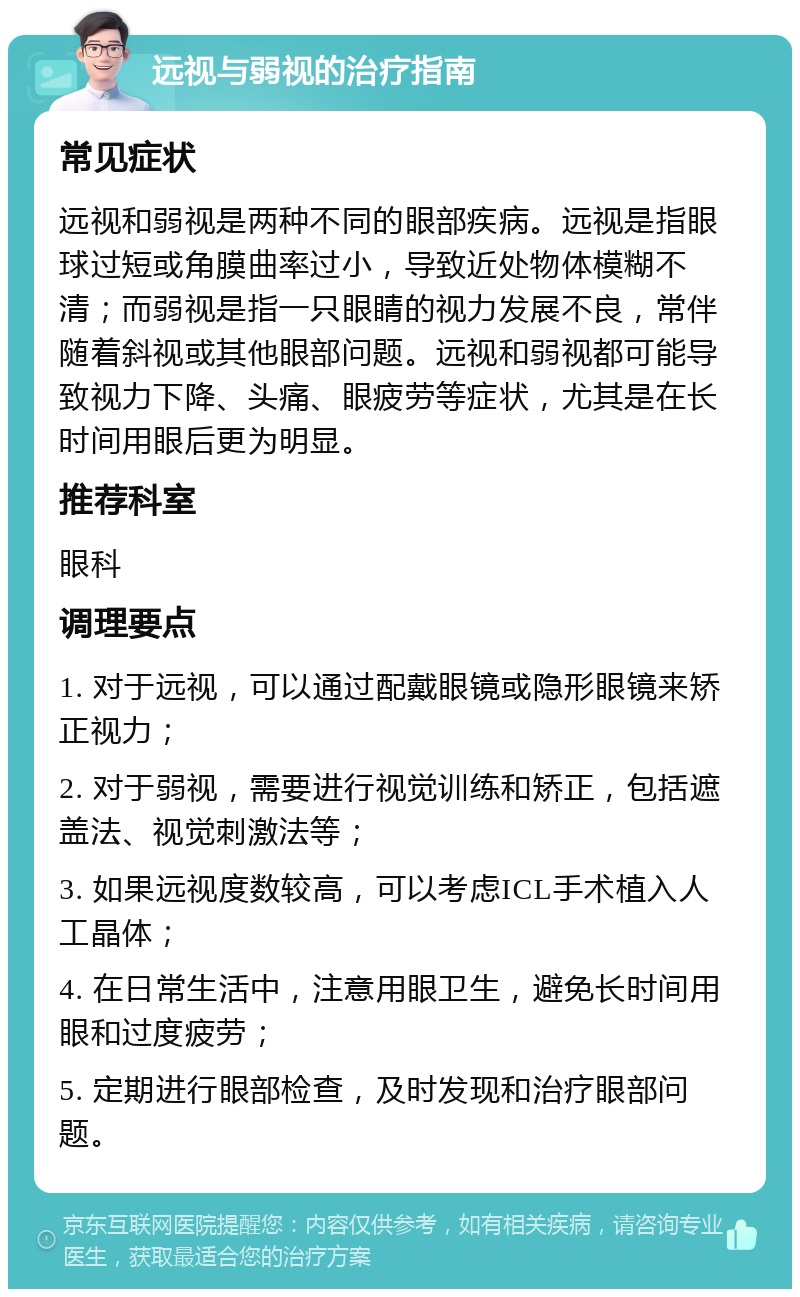 远视与弱视的治疗指南 常见症状 远视和弱视是两种不同的眼部疾病。远视是指眼球过短或角膜曲率过小，导致近处物体模糊不清；而弱视是指一只眼睛的视力发展不良，常伴随着斜视或其他眼部问题。远视和弱视都可能导致视力下降、头痛、眼疲劳等症状，尤其是在长时间用眼后更为明显。 推荐科室 眼科 调理要点 1. 对于远视，可以通过配戴眼镜或隐形眼镜来矫正视力； 2. 对于弱视，需要进行视觉训练和矫正，包括遮盖法、视觉刺激法等； 3. 如果远视度数较高，可以考虑ICL手术植入人工晶体； 4. 在日常生活中，注意用眼卫生，避免长时间用眼和过度疲劳； 5. 定期进行眼部检查，及时发现和治疗眼部问题。