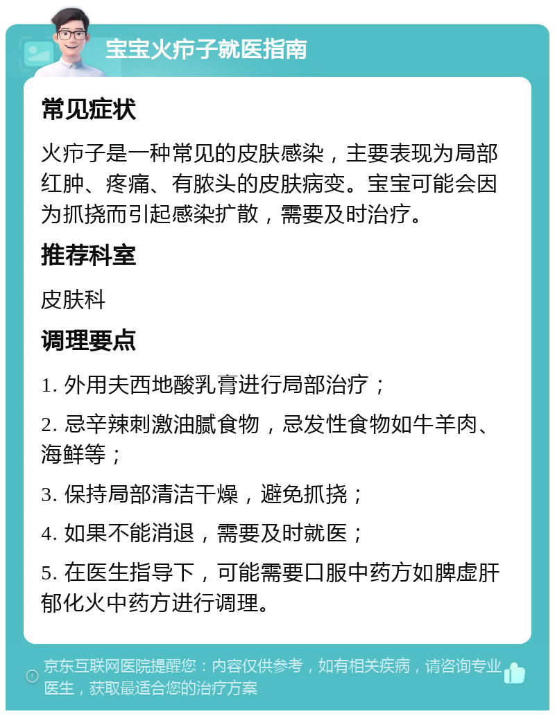 宝宝火疖子就医指南 常见症状 火疖子是一种常见的皮肤感染，主要表现为局部红肿、疼痛、有脓头的皮肤病变。宝宝可能会因为抓挠而引起感染扩散，需要及时治疗。 推荐科室 皮肤科 调理要点 1. 外用夫西地酸乳膏进行局部治疗； 2. 忌辛辣刺激油腻食物，忌发性食物如牛羊肉、海鲜等； 3. 保持局部清洁干燥，避免抓挠； 4. 如果不能消退，需要及时就医； 5. 在医生指导下，可能需要口服中药方如脾虚肝郁化火中药方进行调理。