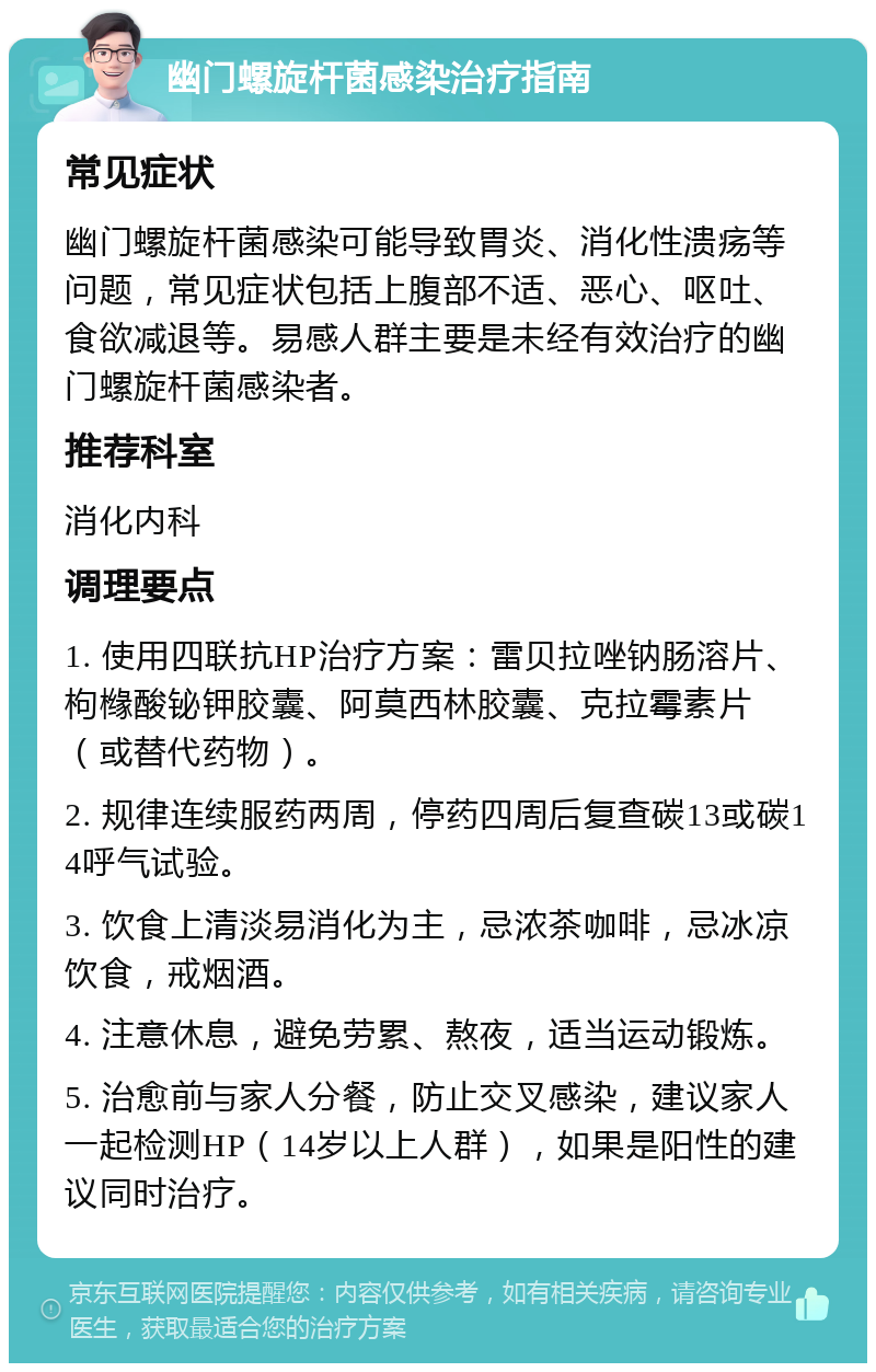 幽门螺旋杆菌感染治疗指南 常见症状 幽门螺旋杆菌感染可能导致胃炎、消化性溃疡等问题，常见症状包括上腹部不适、恶心、呕吐、食欲减退等。易感人群主要是未经有效治疗的幽门螺旋杆菌感染者。 推荐科室 消化内科 调理要点 1. 使用四联抗HP治疗方案：雷贝拉唑钠肠溶片、枸橼酸铋钾胶囊、阿莫西林胶囊、克拉霉素片（或替代药物）。 2. 规律连续服药两周，停药四周后复查碳13或碳14呼气试验。 3. 饮食上清淡易消化为主，忌浓茶咖啡，忌冰凉饮食，戒烟酒。 4. 注意休息，避免劳累、熬夜，适当运动锻炼。 5. 治愈前与家人分餐，防止交叉感染，建议家人一起检测HP（14岁以上人群），如果是阳性的建议同时治疗。