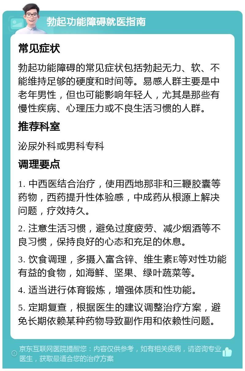 勃起功能障碍就医指南 常见症状 勃起功能障碍的常见症状包括勃起无力、软、不能维持足够的硬度和时间等。易感人群主要是中老年男性，但也可能影响年轻人，尤其是那些有慢性疾病、心理压力或不良生活习惯的人群。 推荐科室 泌尿外科或男科专科 调理要点 1. 中西医结合治疗，使用西地那非和三鞭胶囊等药物，西药提升性体验感，中成药从根源上解决问题，疗效持久。 2. 注意生活习惯，避免过度疲劳、减少烟酒等不良习惯，保持良好的心态和充足的休息。 3. 饮食调理，多摄入富含锌、维生素E等对性功能有益的食物，如海鲜、坚果、绿叶蔬菜等。 4. 适当进行体育锻炼，增强体质和性功能。 5. 定期复查，根据医生的建议调整治疗方案，避免长期依赖某种药物导致副作用和依赖性问题。