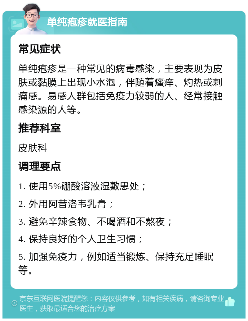 单纯疱疹就医指南 常见症状 单纯疱疹是一种常见的病毒感染，主要表现为皮肤或黏膜上出现小水泡，伴随着瘙痒、灼热或刺痛感。易感人群包括免疫力较弱的人、经常接触感染源的人等。 推荐科室 皮肤科 调理要点 1. 使用5%硼酸溶液湿敷患处； 2. 外用阿昔洛韦乳膏； 3. 避免辛辣食物、不喝酒和不熬夜； 4. 保持良好的个人卫生习惯； 5. 加强免疫力，例如适当锻炼、保持充足睡眠等。