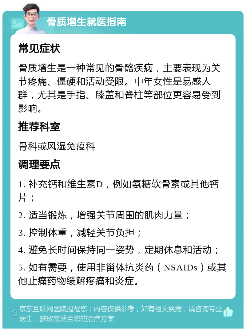 骨质增生就医指南 常见症状 骨质增生是一种常见的骨骼疾病，主要表现为关节疼痛、僵硬和活动受限。中年女性是易感人群，尤其是手指、膝盖和脊柱等部位更容易受到影响。 推荐科室 骨科或风湿免疫科 调理要点 1. 补充钙和维生素D，例如氨糖软骨素或其他钙片； 2. 适当锻炼，增强关节周围的肌肉力量； 3. 控制体重，减轻关节负担； 4. 避免长时间保持同一姿势，定期休息和活动； 5. 如有需要，使用非甾体抗炎药（NSAIDs）或其他止痛药物缓解疼痛和炎症。