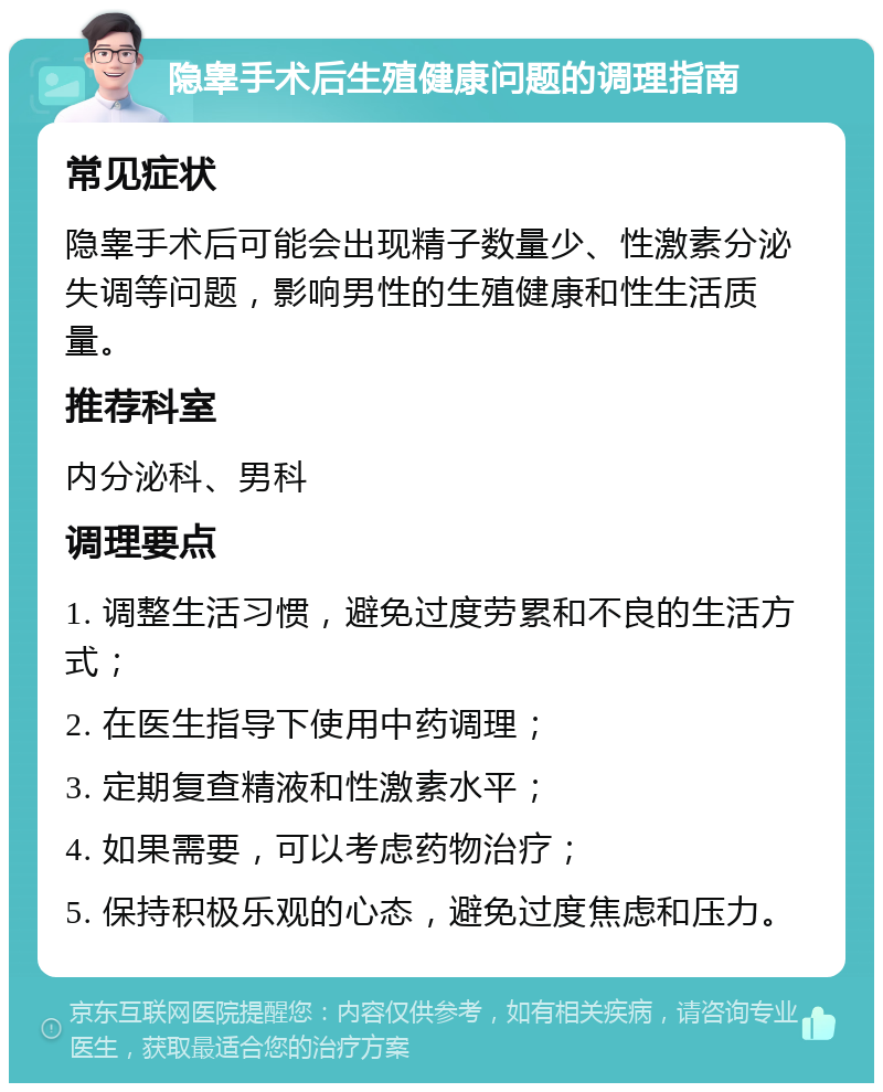 隐睾手术后生殖健康问题的调理指南 常见症状 隐睾手术后可能会出现精子数量少、性激素分泌失调等问题，影响男性的生殖健康和性生活质量。 推荐科室 内分泌科、男科 调理要点 1. 调整生活习惯，避免过度劳累和不良的生活方式； 2. 在医生指导下使用中药调理； 3. 定期复查精液和性激素水平； 4. 如果需要，可以考虑药物治疗； 5. 保持积极乐观的心态，避免过度焦虑和压力。