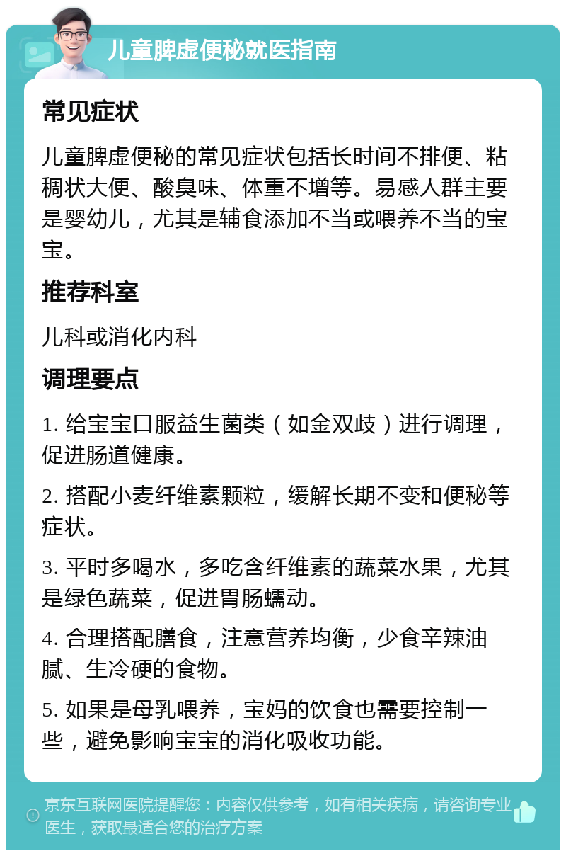 儿童脾虚便秘就医指南 常见症状 儿童脾虚便秘的常见症状包括长时间不排便、粘稠状大便、酸臭味、体重不增等。易感人群主要是婴幼儿，尤其是辅食添加不当或喂养不当的宝宝。 推荐科室 儿科或消化内科 调理要点 1. 给宝宝口服益生菌类（如金双歧）进行调理，促进肠道健康。 2. 搭配小麦纤维素颗粒，缓解长期不变和便秘等症状。 3. 平时多喝水，多吃含纤维素的蔬菜水果，尤其是绿色蔬菜，促进胃肠蠕动。 4. 合理搭配膳食，注意营养均衡，少食辛辣油腻、生冷硬的食物。 5. 如果是母乳喂养，宝妈的饮食也需要控制一些，避免影响宝宝的消化吸收功能。