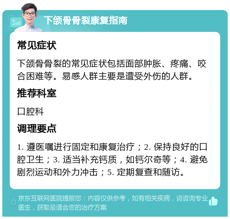 下颌骨骨裂康复指南 常见症状 下颌骨骨裂的常见症状包括面部肿胀、疼痛、咬合困难等。易感人群主要是遭受外伤的人群。 推荐科室 口腔科 调理要点 1. 遵医嘱进行固定和康复治疗；2. 保持良好的口腔卫生；3. 适当补充钙质，如钙尔奇等；4. 避免剧烈运动和外力冲击；5. 定期复查和随访。