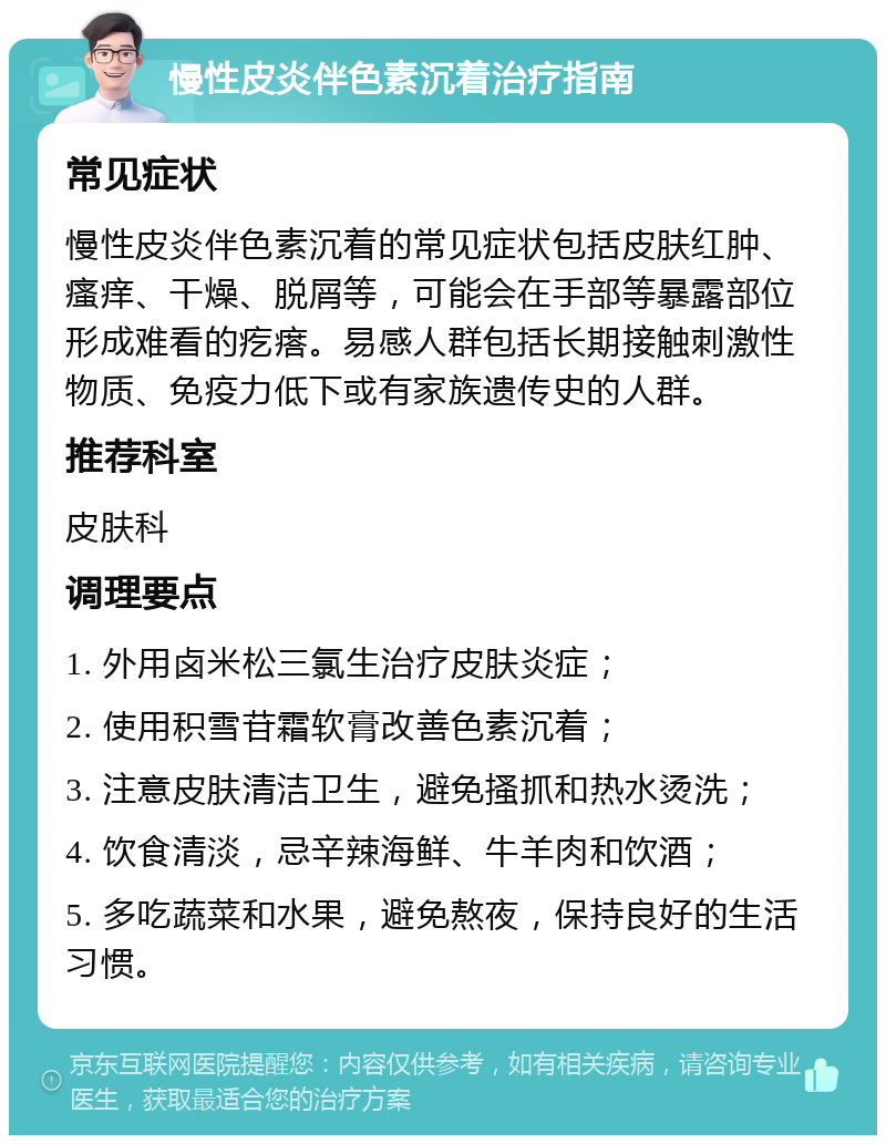 慢性皮炎伴色素沉着治疗指南 常见症状 慢性皮炎伴色素沉着的常见症状包括皮肤红肿、瘙痒、干燥、脱屑等，可能会在手部等暴露部位形成难看的疙瘩。易感人群包括长期接触刺激性物质、免疫力低下或有家族遗传史的人群。 推荐科室 皮肤科 调理要点 1. 外用卤米松三氯生治疗皮肤炎症； 2. 使用积雪苷霜软膏改善色素沉着； 3. 注意皮肤清洁卫生，避免搔抓和热水烫洗； 4. 饮食清淡，忌辛辣海鲜、牛羊肉和饮酒； 5. 多吃蔬菜和水果，避免熬夜，保持良好的生活习惯。