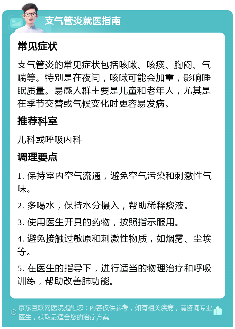 支气管炎就医指南 常见症状 支气管炎的常见症状包括咳嗽、咳痰、胸闷、气喘等。特别是在夜间，咳嗽可能会加重，影响睡眠质量。易感人群主要是儿童和老年人，尤其是在季节交替或气候变化时更容易发病。 推荐科室 儿科或呼吸内科 调理要点 1. 保持室内空气流通，避免空气污染和刺激性气味。 2. 多喝水，保持水分摄入，帮助稀释痰液。 3. 使用医生开具的药物，按照指示服用。 4. 避免接触过敏原和刺激性物质，如烟雾、尘埃等。 5. 在医生的指导下，进行适当的物理治疗和呼吸训练，帮助改善肺功能。