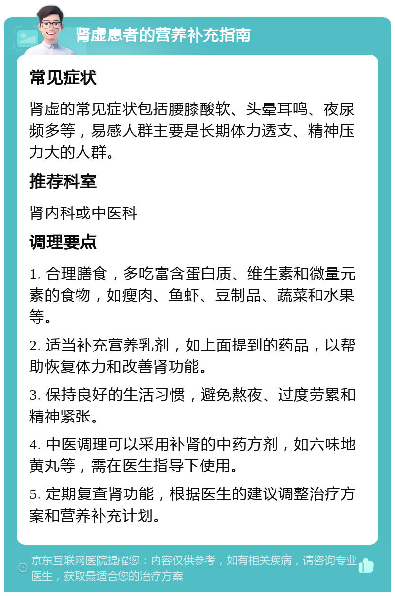 肾虚患者的营养补充指南 常见症状 肾虚的常见症状包括腰膝酸软、头晕耳鸣、夜尿频多等，易感人群主要是长期体力透支、精神压力大的人群。 推荐科室 肾内科或中医科 调理要点 1. 合理膳食，多吃富含蛋白质、维生素和微量元素的食物，如瘦肉、鱼虾、豆制品、蔬菜和水果等。 2. 适当补充营养乳剂，如上面提到的药品，以帮助恢复体力和改善肾功能。 3. 保持良好的生活习惯，避免熬夜、过度劳累和精神紧张。 4. 中医调理可以采用补肾的中药方剂，如六味地黄丸等，需在医生指导下使用。 5. 定期复查肾功能，根据医生的建议调整治疗方案和营养补充计划。