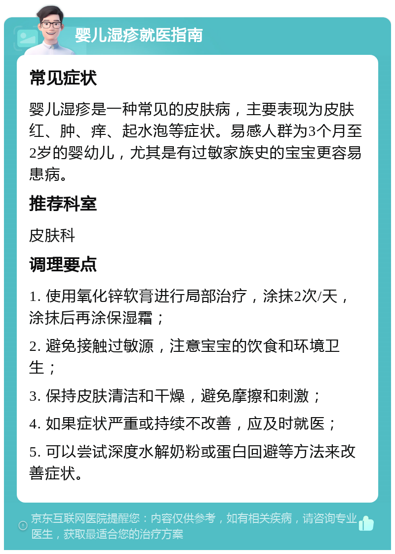 婴儿湿疹就医指南 常见症状 婴儿湿疹是一种常见的皮肤病，主要表现为皮肤红、肿、痒、起水泡等症状。易感人群为3个月至2岁的婴幼儿，尤其是有过敏家族史的宝宝更容易患病。 推荐科室 皮肤科 调理要点 1. 使用氧化锌软膏进行局部治疗，涂抹2次/天，涂抹后再涂保湿霜； 2. 避免接触过敏源，注意宝宝的饮食和环境卫生； 3. 保持皮肤清洁和干燥，避免摩擦和刺激； 4. 如果症状严重或持续不改善，应及时就医； 5. 可以尝试深度水解奶粉或蛋白回避等方法来改善症状。