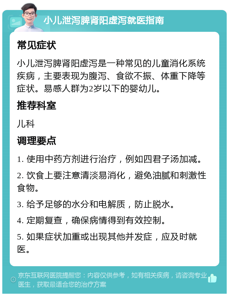 小儿泄泻脾肾阳虚泻就医指南 常见症状 小儿泄泻脾肾阳虚泻是一种常见的儿童消化系统疾病，主要表现为腹泻、食欲不振、体重下降等症状。易感人群为2岁以下的婴幼儿。 推荐科室 儿科 调理要点 1. 使用中药方剂进行治疗，例如四君子汤加减。 2. 饮食上要注意清淡易消化，避免油腻和刺激性食物。 3. 给予足够的水分和电解质，防止脱水。 4. 定期复查，确保病情得到有效控制。 5. 如果症状加重或出现其他并发症，应及时就医。