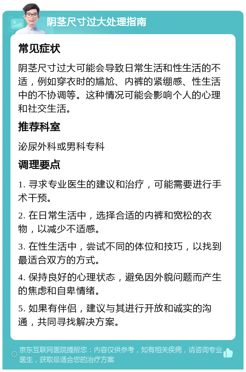 阴茎尺寸过大处理指南 常见症状 阴茎尺寸过大可能会导致日常生活和性生活的不适，例如穿衣时的尴尬、内裤的紧绷感、性生活中的不协调等。这种情况可能会影响个人的心理和社交生活。 推荐科室 泌尿外科或男科专科 调理要点 1. 寻求专业医生的建议和治疗，可能需要进行手术干预。 2. 在日常生活中，选择合适的内裤和宽松的衣物，以减少不适感。 3. 在性生活中，尝试不同的体位和技巧，以找到最适合双方的方式。 4. 保持良好的心理状态，避免因外貌问题而产生的焦虑和自卑情绪。 5. 如果有伴侣，建议与其进行开放和诚实的沟通，共同寻找解决方案。