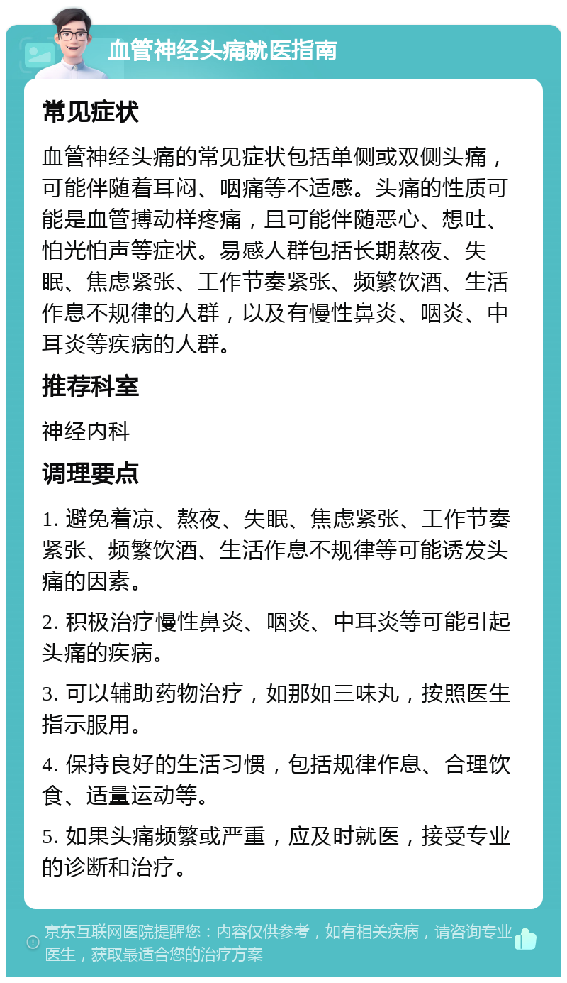 血管神经头痛就医指南 常见症状 血管神经头痛的常见症状包括单侧或双侧头痛，可能伴随着耳闷、咽痛等不适感。头痛的性质可能是血管搏动样疼痛，且可能伴随恶心、想吐、怕光怕声等症状。易感人群包括长期熬夜、失眠、焦虑紧张、工作节奏紧张、频繁饮酒、生活作息不规律的人群，以及有慢性鼻炎、咽炎、中耳炎等疾病的人群。 推荐科室 神经内科 调理要点 1. 避免着凉、熬夜、失眠、焦虑紧张、工作节奏紧张、频繁饮酒、生活作息不规律等可能诱发头痛的因素。 2. 积极治疗慢性鼻炎、咽炎、中耳炎等可能引起头痛的疾病。 3. 可以辅助药物治疗，如那如三味丸，按照医生指示服用。 4. 保持良好的生活习惯，包括规律作息、合理饮食、适量运动等。 5. 如果头痛频繁或严重，应及时就医，接受专业的诊断和治疗。