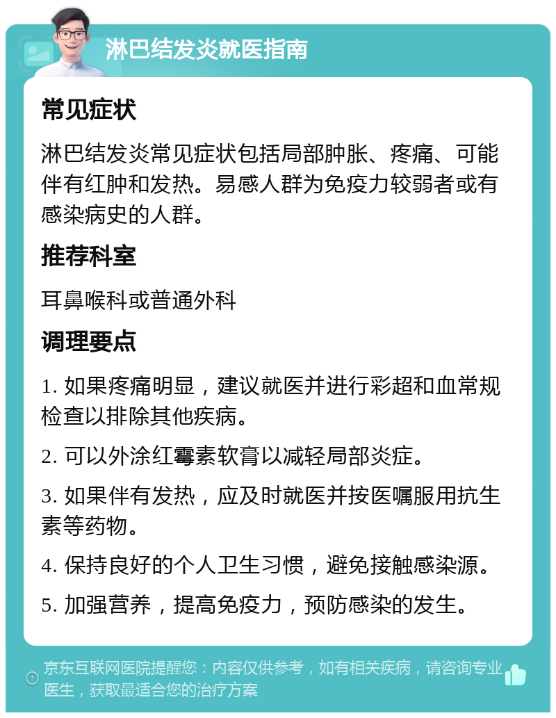 淋巴结发炎就医指南 常见症状 淋巴结发炎常见症状包括局部肿胀、疼痛、可能伴有红肿和发热。易感人群为免疫力较弱者或有感染病史的人群。 推荐科室 耳鼻喉科或普通外科 调理要点 1. 如果疼痛明显，建议就医并进行彩超和血常规检查以排除其他疾病。 2. 可以外涂红霉素软膏以减轻局部炎症。 3. 如果伴有发热，应及时就医并按医嘱服用抗生素等药物。 4. 保持良好的个人卫生习惯，避免接触感染源。 5. 加强营养，提高免疫力，预防感染的发生。