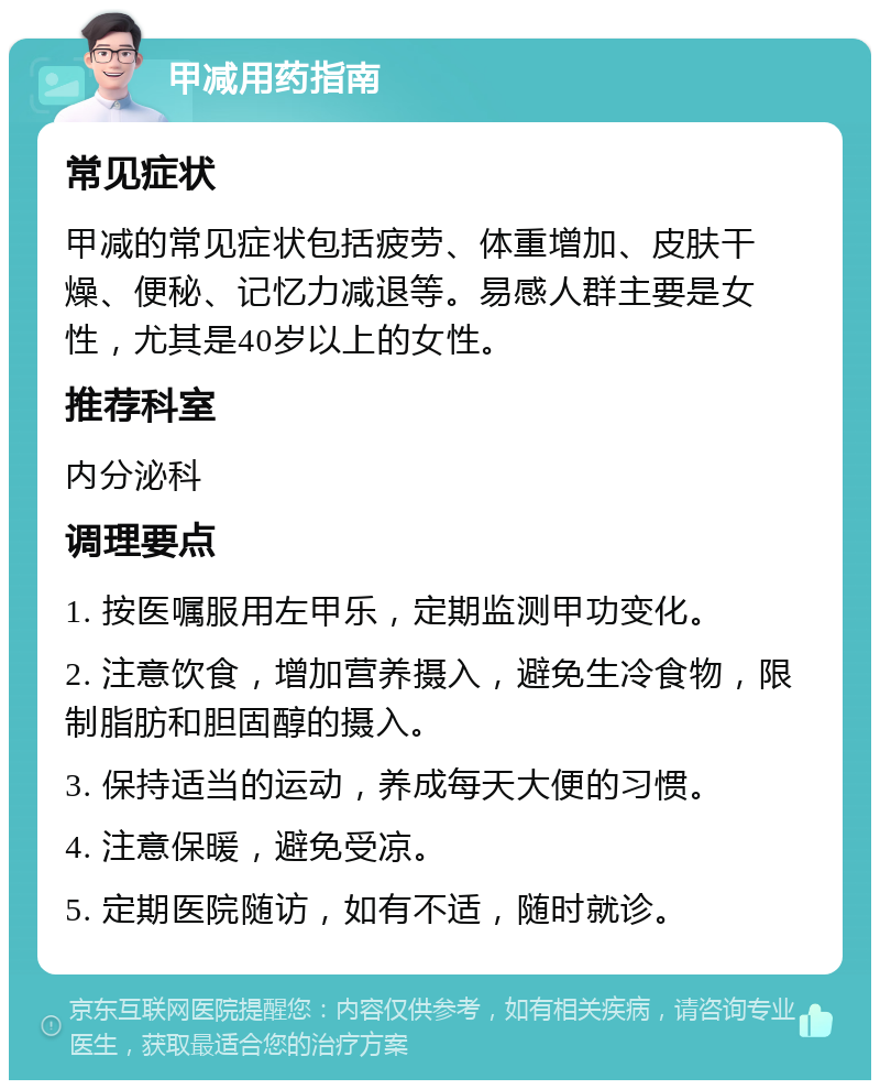 甲减用药指南 常见症状 甲减的常见症状包括疲劳、体重增加、皮肤干燥、便秘、记忆力减退等。易感人群主要是女性，尤其是40岁以上的女性。 推荐科室 内分泌科 调理要点 1. 按医嘱服用左甲乐，定期监测甲功变化。 2. 注意饮食，增加营养摄入，避免生冷食物，限制脂肪和胆固醇的摄入。 3. 保持适当的运动，养成每天大便的习惯。 4. 注意保暖，避免受凉。 5. 定期医院随访，如有不适，随时就诊。