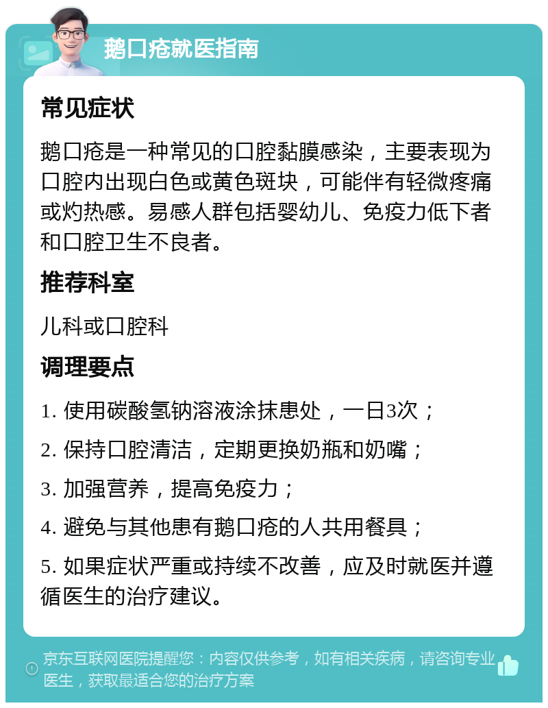 鹅口疮就医指南 常见症状 鹅口疮是一种常见的口腔黏膜感染，主要表现为口腔内出现白色或黄色斑块，可能伴有轻微疼痛或灼热感。易感人群包括婴幼儿、免疫力低下者和口腔卫生不良者。 推荐科室 儿科或口腔科 调理要点 1. 使用碳酸氢钠溶液涂抹患处，一日3次； 2. 保持口腔清洁，定期更换奶瓶和奶嘴； 3. 加强营养，提高免疫力； 4. 避免与其他患有鹅口疮的人共用餐具； 5. 如果症状严重或持续不改善，应及时就医并遵循医生的治疗建议。