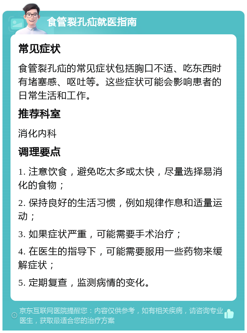 食管裂孔疝就医指南 常见症状 食管裂孔疝的常见症状包括胸口不适、吃东西时有堵塞感、呕吐等。这些症状可能会影响患者的日常生活和工作。 推荐科室 消化内科 调理要点 1. 注意饮食，避免吃太多或太快，尽量选择易消化的食物； 2. 保持良好的生活习惯，例如规律作息和适量运动； 3. 如果症状严重，可能需要手术治疗； 4. 在医生的指导下，可能需要服用一些药物来缓解症状； 5. 定期复查，监测病情的变化。