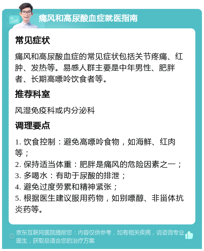 痛风和高尿酸血症就医指南 常见症状 痛风和高尿酸血症的常见症状包括关节疼痛、红肿、发热等。易感人群主要是中年男性、肥胖者、长期高嘌呤饮食者等。 推荐科室 风湿免疫科或内分泌科 调理要点 1. 饮食控制：避免高嘌呤食物，如海鲜、红肉等； 2. 保持适当体重：肥胖是痛风的危险因素之一； 3. 多喝水：有助于尿酸的排泄； 4. 避免过度劳累和精神紧张； 5. 根据医生建议服用药物，如别嘌醇、非甾体抗炎药等。