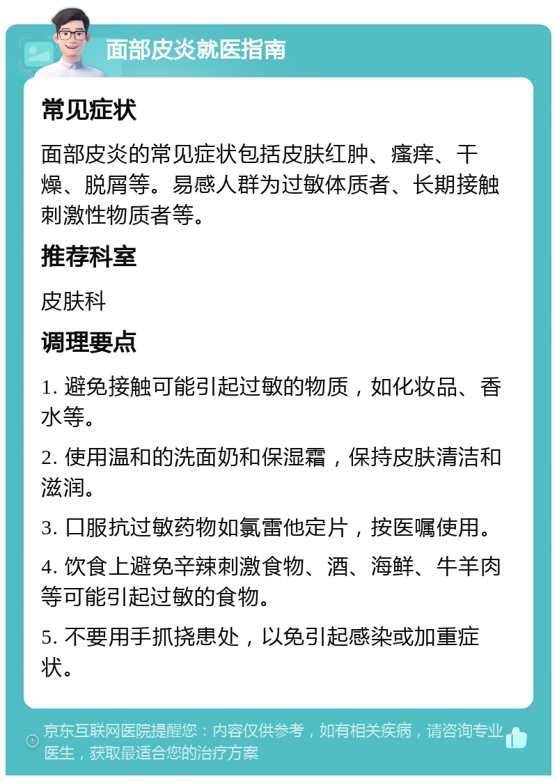 面部皮炎就医指南 常见症状 面部皮炎的常见症状包括皮肤红肿、瘙痒、干燥、脱屑等。易感人群为过敏体质者、长期接触刺激性物质者等。 推荐科室 皮肤科 调理要点 1. 避免接触可能引起过敏的物质，如化妆品、香水等。 2. 使用温和的洗面奶和保湿霜，保持皮肤清洁和滋润。 3. 口服抗过敏药物如氯雷他定片，按医嘱使用。 4. 饮食上避免辛辣刺激食物、酒、海鲜、牛羊肉等可能引起过敏的食物。 5. 不要用手抓挠患处，以免引起感染或加重症状。