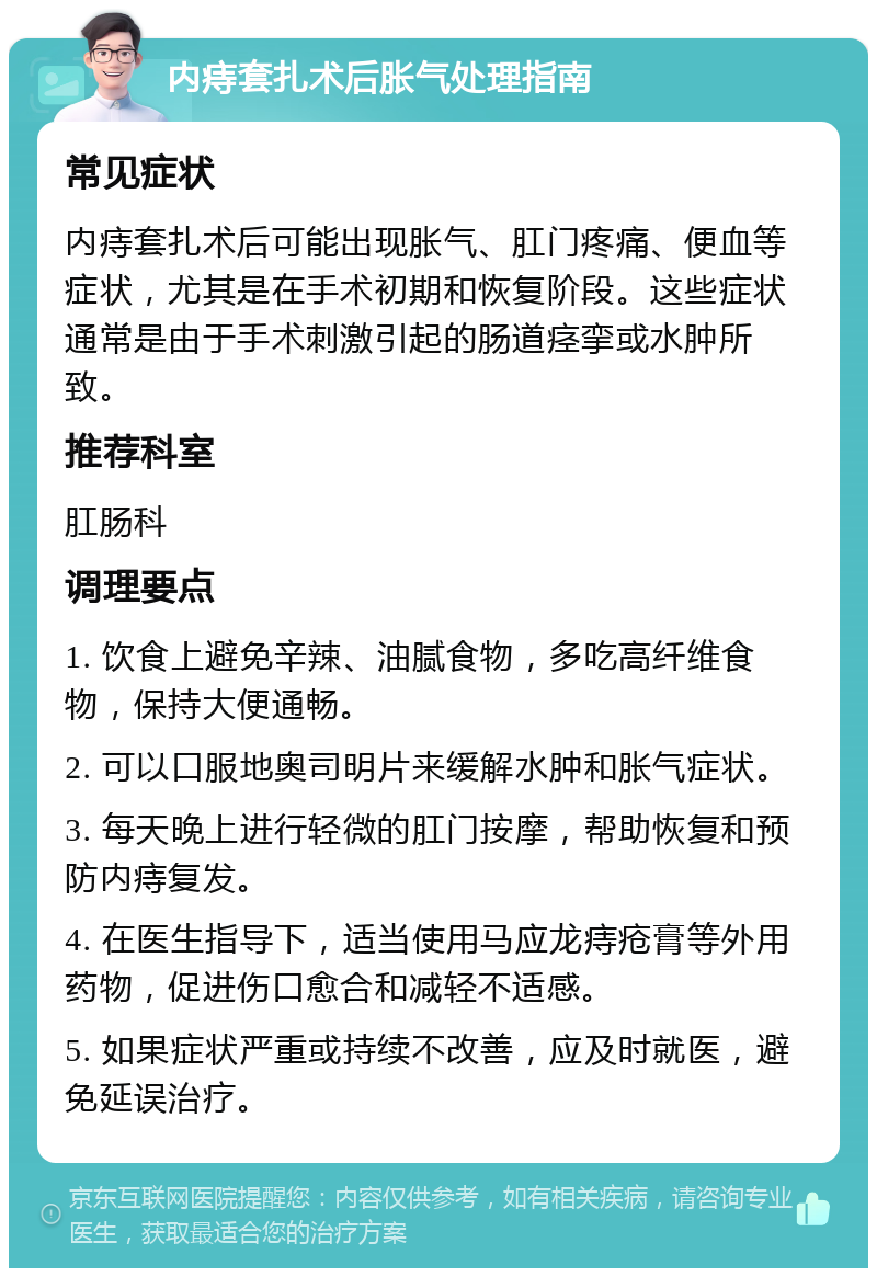 内痔套扎术后胀气处理指南 常见症状 内痔套扎术后可能出现胀气、肛门疼痛、便血等症状，尤其是在手术初期和恢复阶段。这些症状通常是由于手术刺激引起的肠道痉挛或水肿所致。 推荐科室 肛肠科 调理要点 1. 饮食上避免辛辣、油腻食物，多吃高纤维食物，保持大便通畅。 2. 可以口服地奥司明片来缓解水肿和胀气症状。 3. 每天晚上进行轻微的肛门按摩，帮助恢复和预防内痔复发。 4. 在医生指导下，适当使用马应龙痔疮膏等外用药物，促进伤口愈合和减轻不适感。 5. 如果症状严重或持续不改善，应及时就医，避免延误治疗。