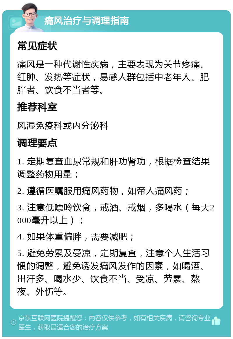 痛风治疗与调理指南 常见症状 痛风是一种代谢性疾病，主要表现为关节疼痛、红肿、发热等症状，易感人群包括中老年人、肥胖者、饮食不当者等。 推荐科室 风湿免疫科或内分泌科 调理要点 1. 定期复查血尿常规和肝功肾功，根据检查结果调整药物用量； 2. 遵循医嘱服用痛风药物，如帝人痛风药； 3. 注意低嘌呤饮食，戒酒、戒烟，多喝水（每天2000毫升以上）； 4. 如果体重偏胖，需要减肥； 5. 避免劳累及受凉，定期复查，注意个人生活习惯的调整，避免诱发痛风发作的因素，如喝酒、出汗多、喝水少、饮食不当、受凉、劳累、熬夜、外伤等。