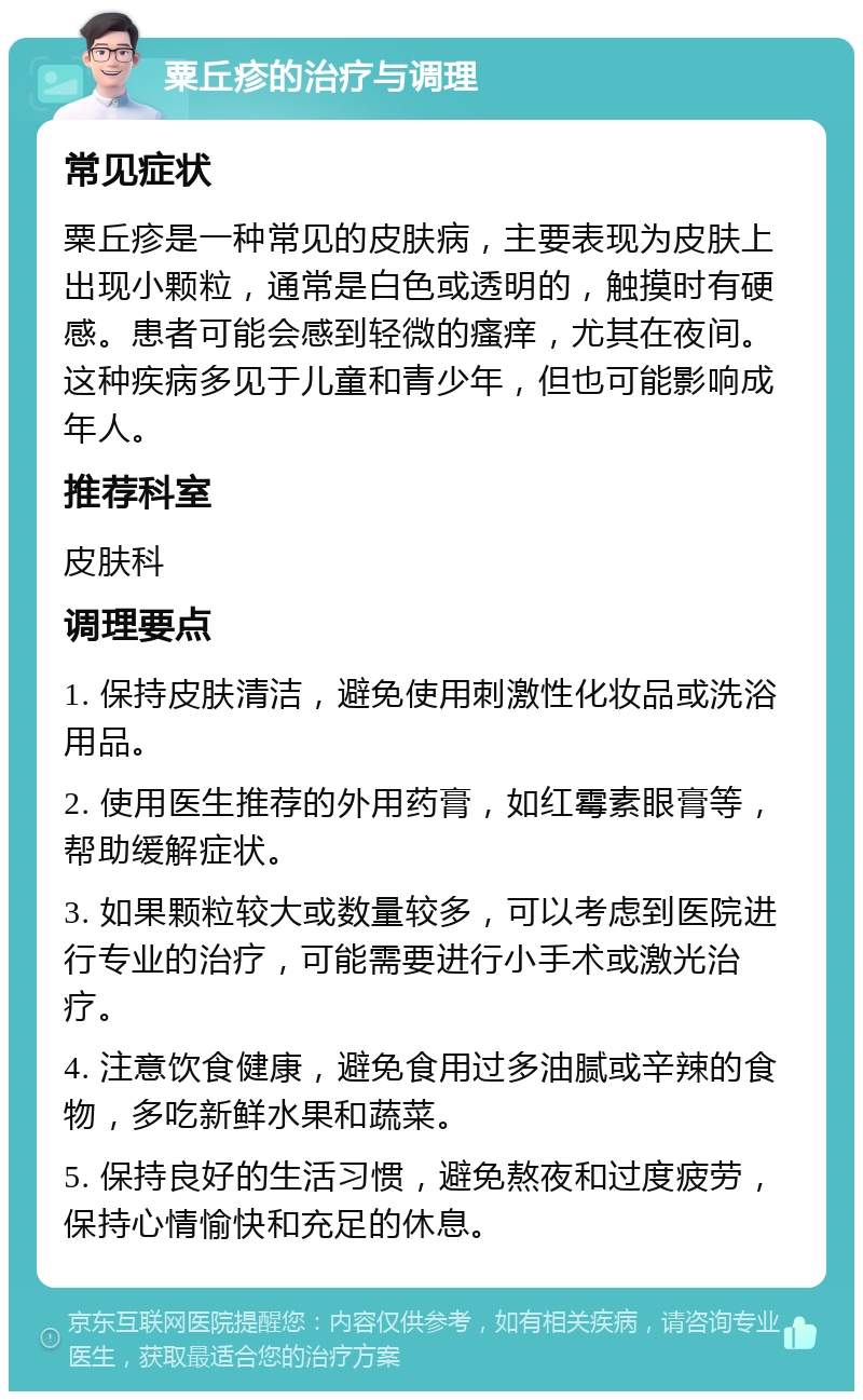 粟丘疹的治疗与调理 常见症状 粟丘疹是一种常见的皮肤病，主要表现为皮肤上出现小颗粒，通常是白色或透明的，触摸时有硬感。患者可能会感到轻微的瘙痒，尤其在夜间。这种疾病多见于儿童和青少年，但也可能影响成年人。 推荐科室 皮肤科 调理要点 1. 保持皮肤清洁，避免使用刺激性化妆品或洗浴用品。 2. 使用医生推荐的外用药膏，如红霉素眼膏等，帮助缓解症状。 3. 如果颗粒较大或数量较多，可以考虑到医院进行专业的治疗，可能需要进行小手术或激光治疗。 4. 注意饮食健康，避免食用过多油腻或辛辣的食物，多吃新鲜水果和蔬菜。 5. 保持良好的生活习惯，避免熬夜和过度疲劳，保持心情愉快和充足的休息。