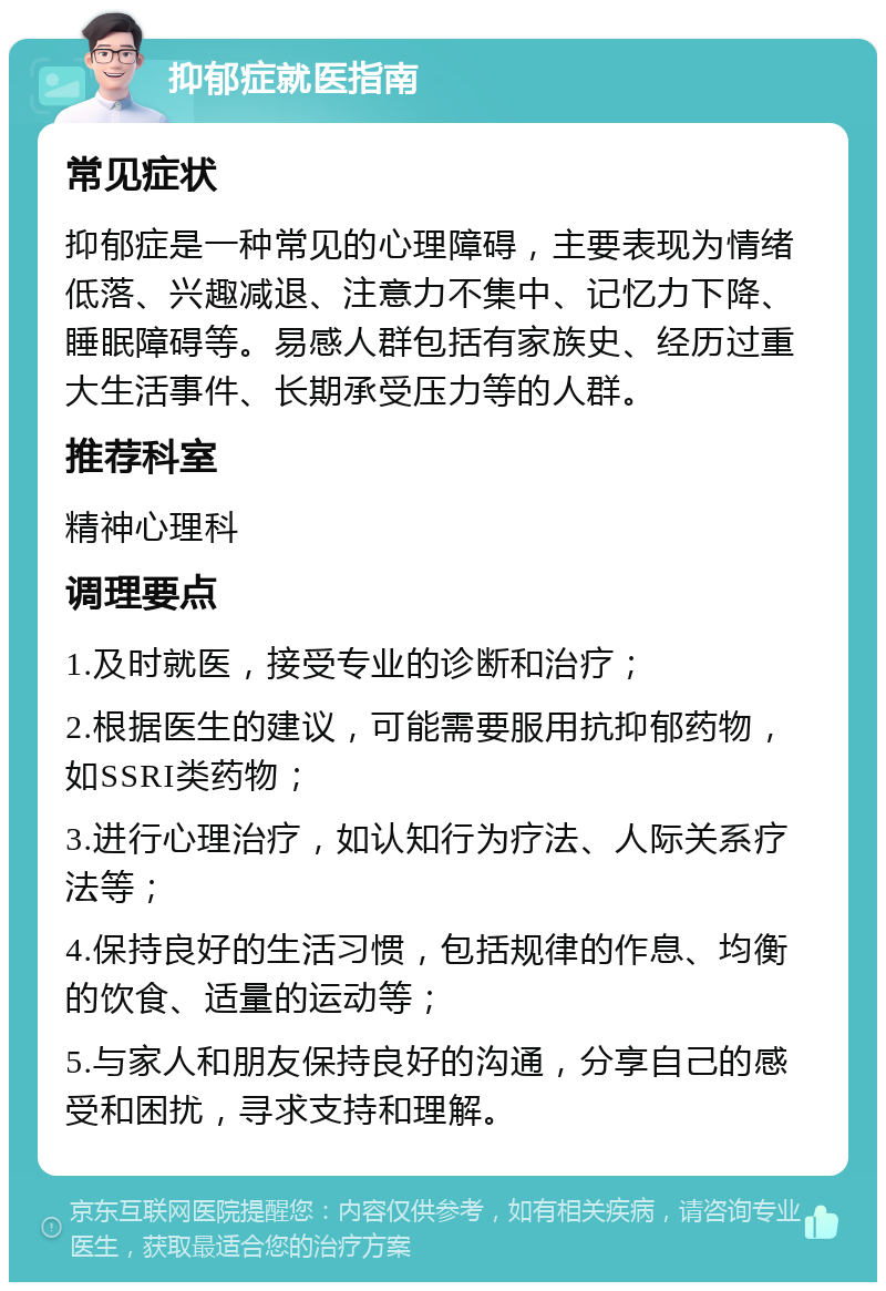 抑郁症就医指南 常见症状 抑郁症是一种常见的心理障碍，主要表现为情绪低落、兴趣减退、注意力不集中、记忆力下降、睡眠障碍等。易感人群包括有家族史、经历过重大生活事件、长期承受压力等的人群。 推荐科室 精神心理科 调理要点 1.及时就医，接受专业的诊断和治疗； 2.根据医生的建议，可能需要服用抗抑郁药物，如SSRI类药物； 3.进行心理治疗，如认知行为疗法、人际关系疗法等； 4.保持良好的生活习惯，包括规律的作息、均衡的饮食、适量的运动等； 5.与家人和朋友保持良好的沟通，分享自己的感受和困扰，寻求支持和理解。