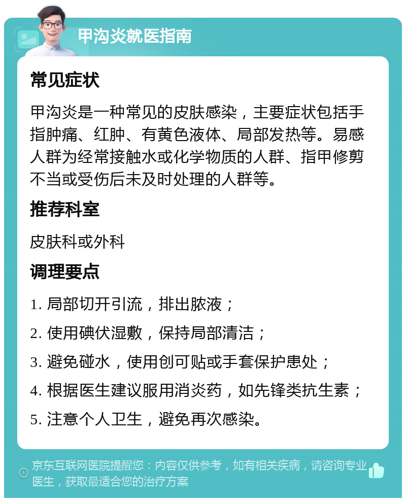 甲沟炎就医指南 常见症状 甲沟炎是一种常见的皮肤感染，主要症状包括手指肿痛、红肿、有黄色液体、局部发热等。易感人群为经常接触水或化学物质的人群、指甲修剪不当或受伤后未及时处理的人群等。 推荐科室 皮肤科或外科 调理要点 1. 局部切开引流，排出脓液； 2. 使用碘伏湿敷，保持局部清洁； 3. 避免碰水，使用创可贴或手套保护患处； 4. 根据医生建议服用消炎药，如先锋类抗生素； 5. 注意个人卫生，避免再次感染。