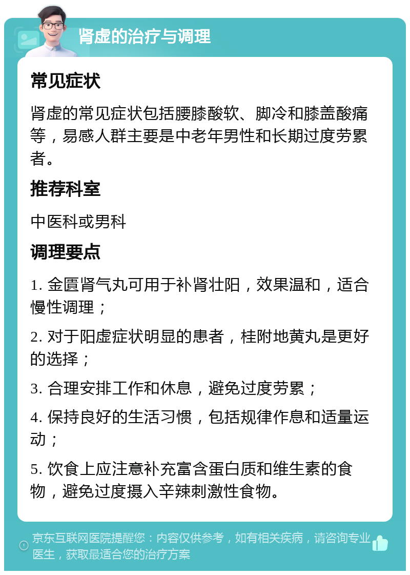 肾虚的治疗与调理 常见症状 肾虚的常见症状包括腰膝酸软、脚冷和膝盖酸痛等，易感人群主要是中老年男性和长期过度劳累者。 推荐科室 中医科或男科 调理要点 1. 金匱肾气丸可用于补肾壮阳，效果温和，适合慢性调理； 2. 对于阳虚症状明显的患者，桂附地黄丸是更好的选择； 3. 合理安排工作和休息，避免过度劳累； 4. 保持良好的生活习惯，包括规律作息和适量运动； 5. 饮食上应注意补充富含蛋白质和维生素的食物，避免过度摄入辛辣刺激性食物。