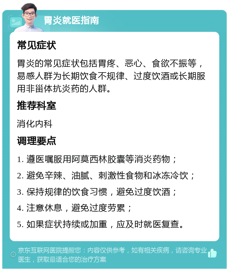 胃炎就医指南 常见症状 胃炎的常见症状包括胃疼、恶心、食欲不振等，易感人群为长期饮食不规律、过度饮酒或长期服用非甾体抗炎药的人群。 推荐科室 消化内科 调理要点 1. 遵医嘱服用阿莫西林胶囊等消炎药物； 2. 避免辛辣、油腻、刺激性食物和冰冻冷饮； 3. 保持规律的饮食习惯，避免过度饮酒； 4. 注意休息，避免过度劳累； 5. 如果症状持续或加重，应及时就医复查。