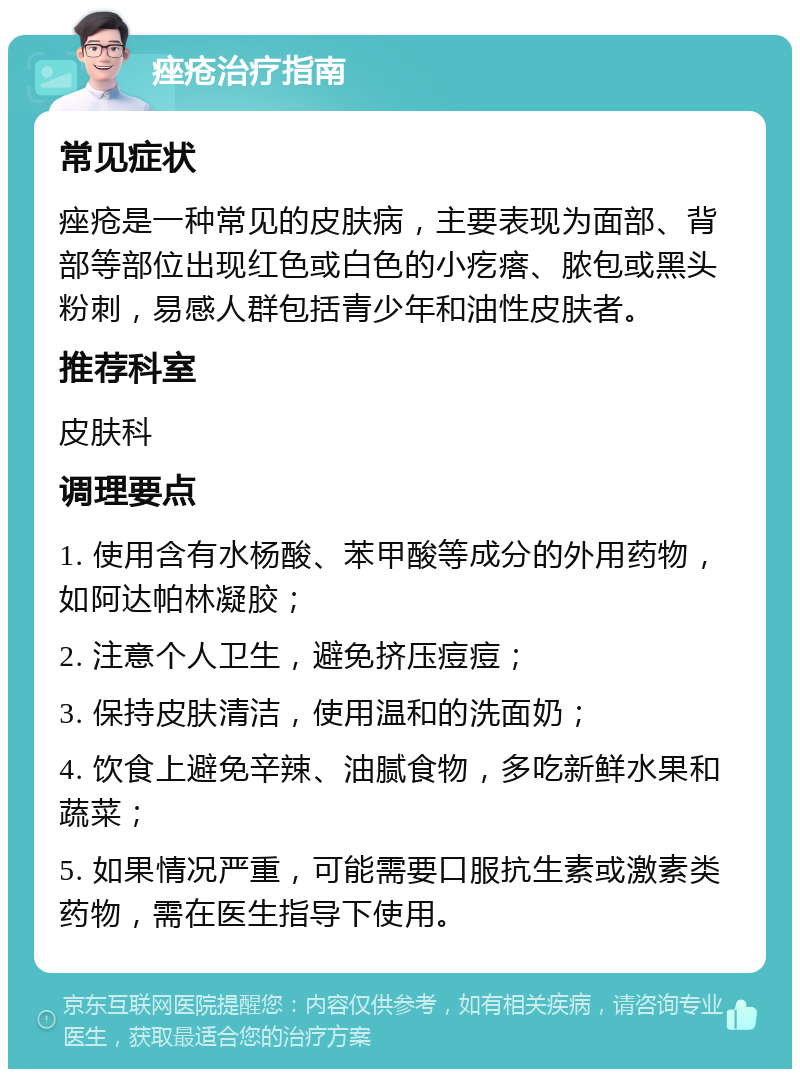 痤疮治疗指南 常见症状 痤疮是一种常见的皮肤病，主要表现为面部、背部等部位出现红色或白色的小疙瘩、脓包或黑头粉刺，易感人群包括青少年和油性皮肤者。 推荐科室 皮肤科 调理要点 1. 使用含有水杨酸、苯甲酸等成分的外用药物，如阿达帕林凝胶； 2. 注意个人卫生，避免挤压痘痘； 3. 保持皮肤清洁，使用温和的洗面奶； 4. 饮食上避免辛辣、油腻食物，多吃新鲜水果和蔬菜； 5. 如果情况严重，可能需要口服抗生素或激素类药物，需在医生指导下使用。